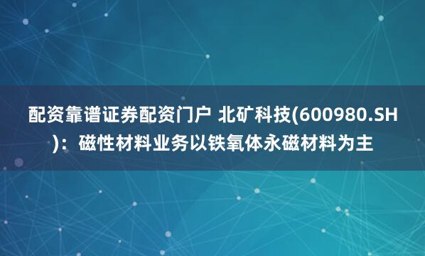 配资靠谱证券配资门户 北矿科技(600980.SH)：磁性材料业务以铁氧体永磁材料为主