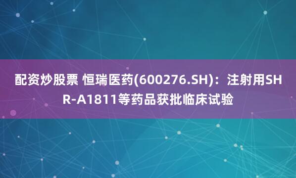 配资炒股票 恒瑞医药(600276.SH)：注射用SHR-A1811等药品获批临床试验