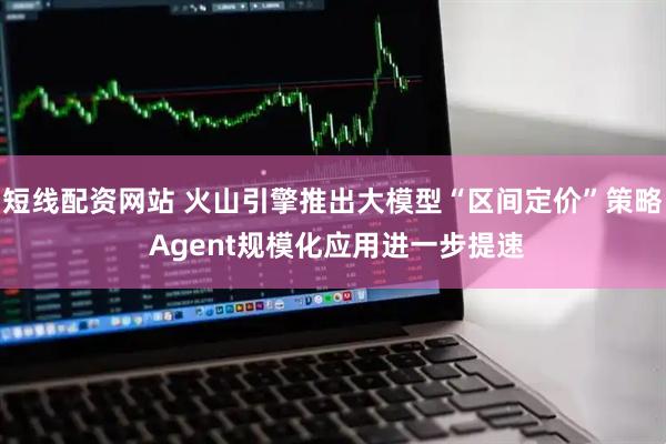 短线配资网站 火山引擎推出大模型“区间定价”策略 Agent规模化应用进一步提速