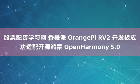股票配资学习网 香橙派 OrangePi RV2 开发板成功适配开源鸿蒙 OpenHarmony 5.0