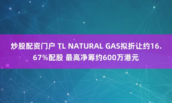 炒股配资门户 TL NATURAL GAS拟折让约16.67%配股 最高净筹约600万港元