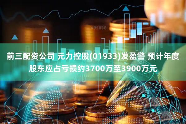 前三配资公司 元力控股(01933)发盈警 预计年度股东应占亏损约3700万至3900万元