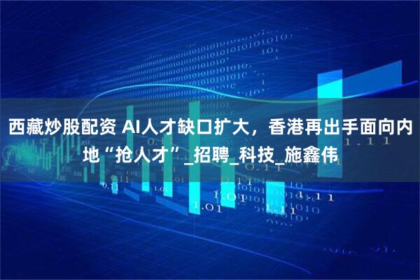 西藏炒股配资 AI人才缺口扩大，香港再出手面向内地“抢人才”_招聘_科技_施鑫伟