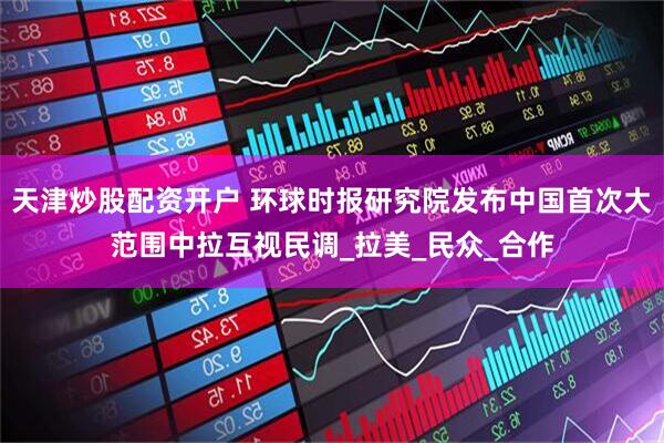 天津炒股配资开户 环球时报研究院发布中国首次大范围中拉互视民调_拉美_民众_合作