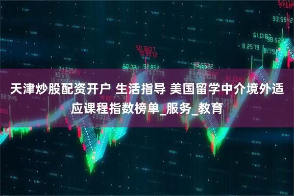 天津炒股配资开户 生活指导 美国留学中介境外适应课程指数榜单_服务_教育