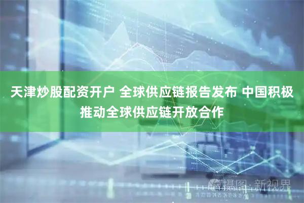 天津炒股配资开户 全球供应链报告发布 中国积极推动全球供应链开放合作