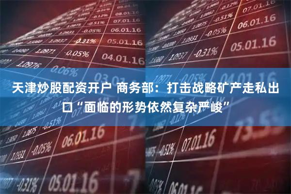 天津炒股配资开户 商务部：打击战略矿产走私出口“面临的形势依然复杂严峻”