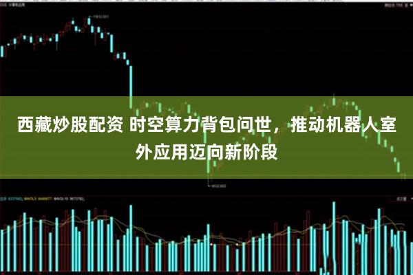 西藏炒股配资 时空算力背包问世，推动机器人室外应用迈向新阶段