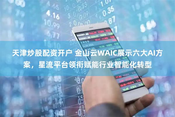 天津炒股配资开户 金山云WAIC展示六大AI方案，星流平台领衔赋能行业智能化转型