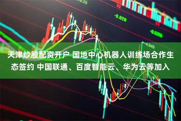 天津炒股配资开户 国地中心机器人训练场合作生态签约 中国联通、百度智能云、华为云等加入