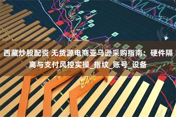 西藏炒股配资 无货源电商亚马逊采购指南：硬件隔离与支付风控实操_指纹_账号_设备