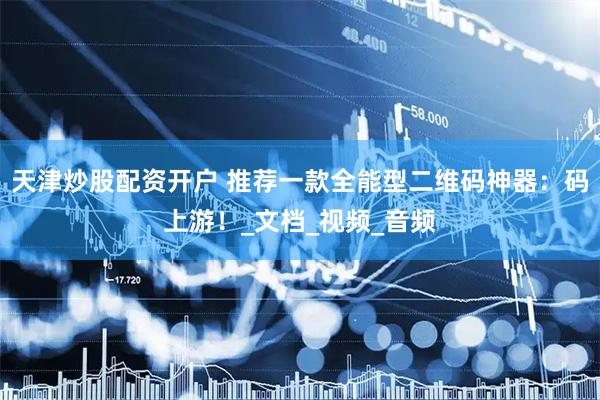 天津炒股配资开户 推荐一款全能型二维码神器：码上游！_文档_视频_音频