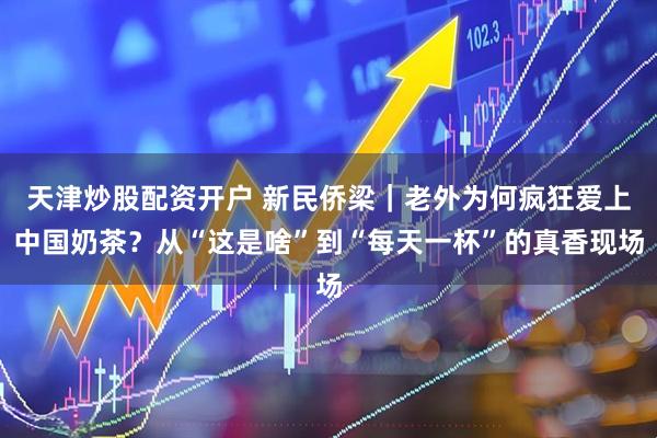 天津炒股配资开户 新民侨梁｜老外为何疯狂爱上中国奶茶？从“这是啥”到“每天一杯”的真香现场
