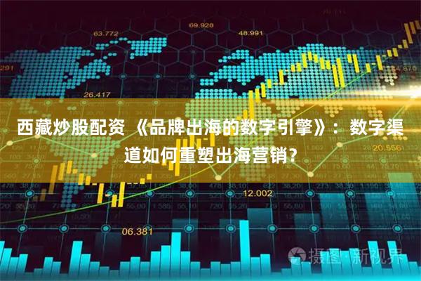 西藏炒股配资 《品牌出海的数字引擎》：数字渠道如何重塑出海营销？