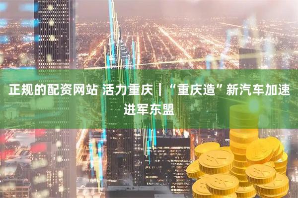 正规的配资网站 活力重庆｜“重庆造”新汽车加速进军东盟