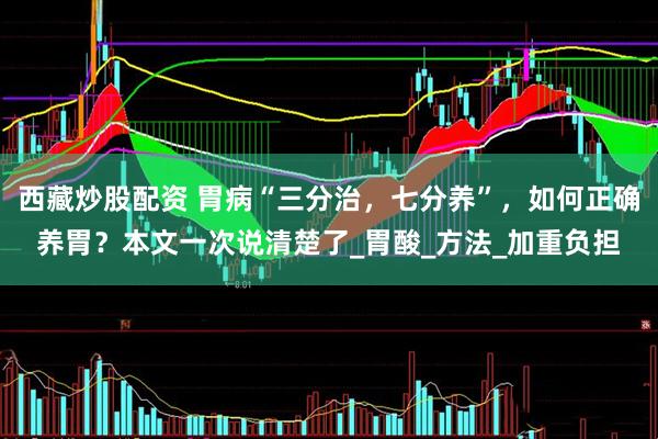 西藏炒股配资 胃病“三分治，七分养”，如何正确养胃？本文一次说清楚了_胃酸_方法_加重负担