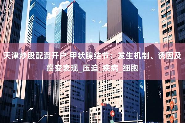 天津炒股配资开户 甲状腺结节：发生机制、诱因及癌变表现_压迫_疾病_细胞