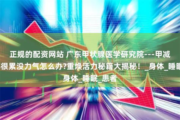 正规的配资网站 广东甲状腺医学研究院---甲减每天都很累没力气怎么办?重焕活力秘籍大揭秘！_身体_睡眠_患者