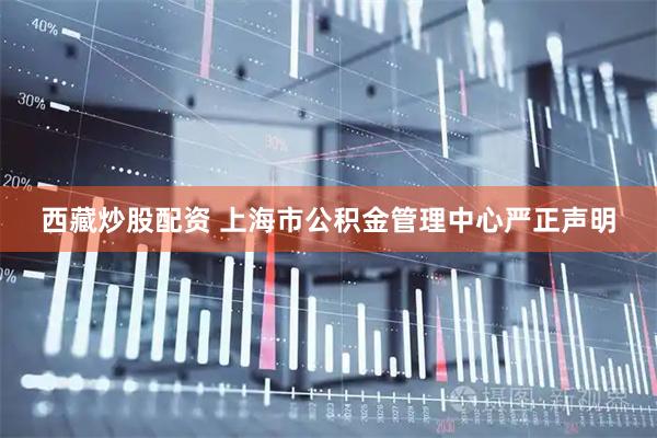 西藏炒股配资 上海市公积金管理中心严正声明